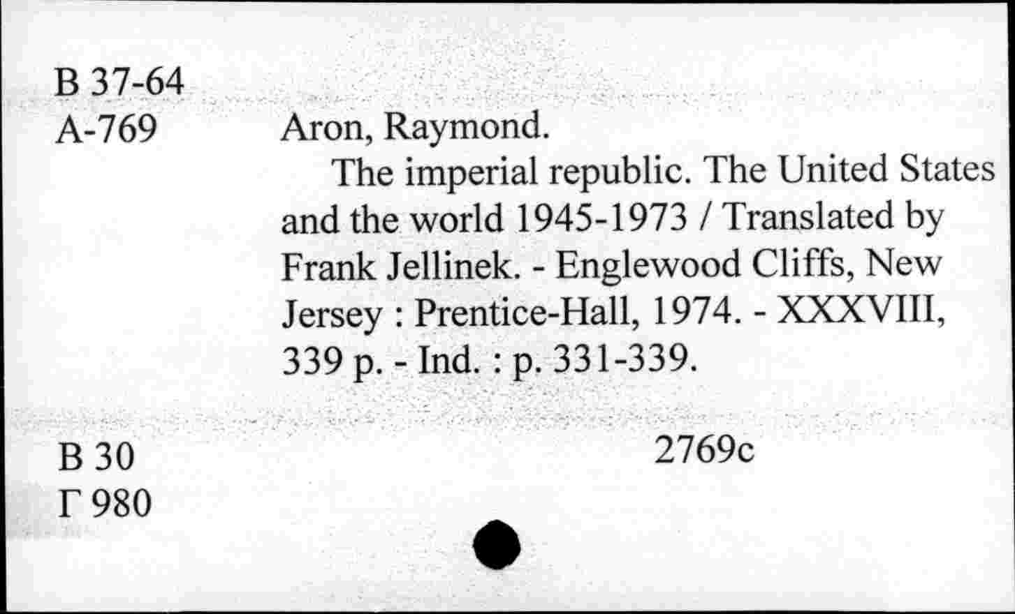 ﻿B 37-64 A-769	Aron, Raymond. The imperial republic. The United States and the world 1945-1973 / Translated by Frank Jellinek. - Englewood Cliffs, New Jersey : Prentice-Hall, 1974. - XXXVIII, 339 p. - Ind. : p. 331-339.
B30 T 980	2769c